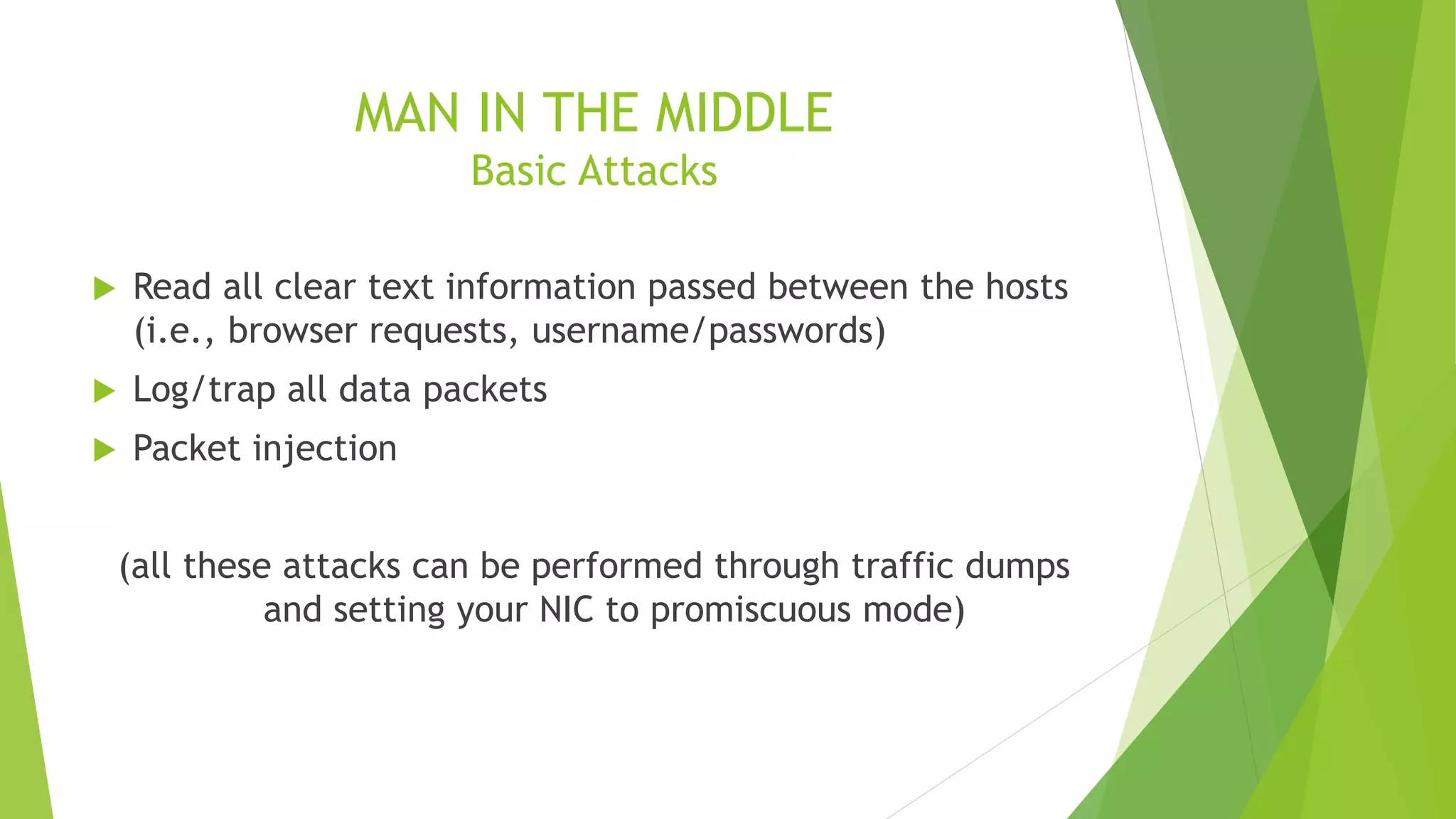 MAN IN THE MIDDLE
Basic Attacks
 Read all clear text information passed between the hosts
(i.e., browser requests, username/passwords)
 Log/trap all data packets
 Packet injection
(all these attacks can be performed through traffic dumps
and setting your NIC to promiscuous mode)
 