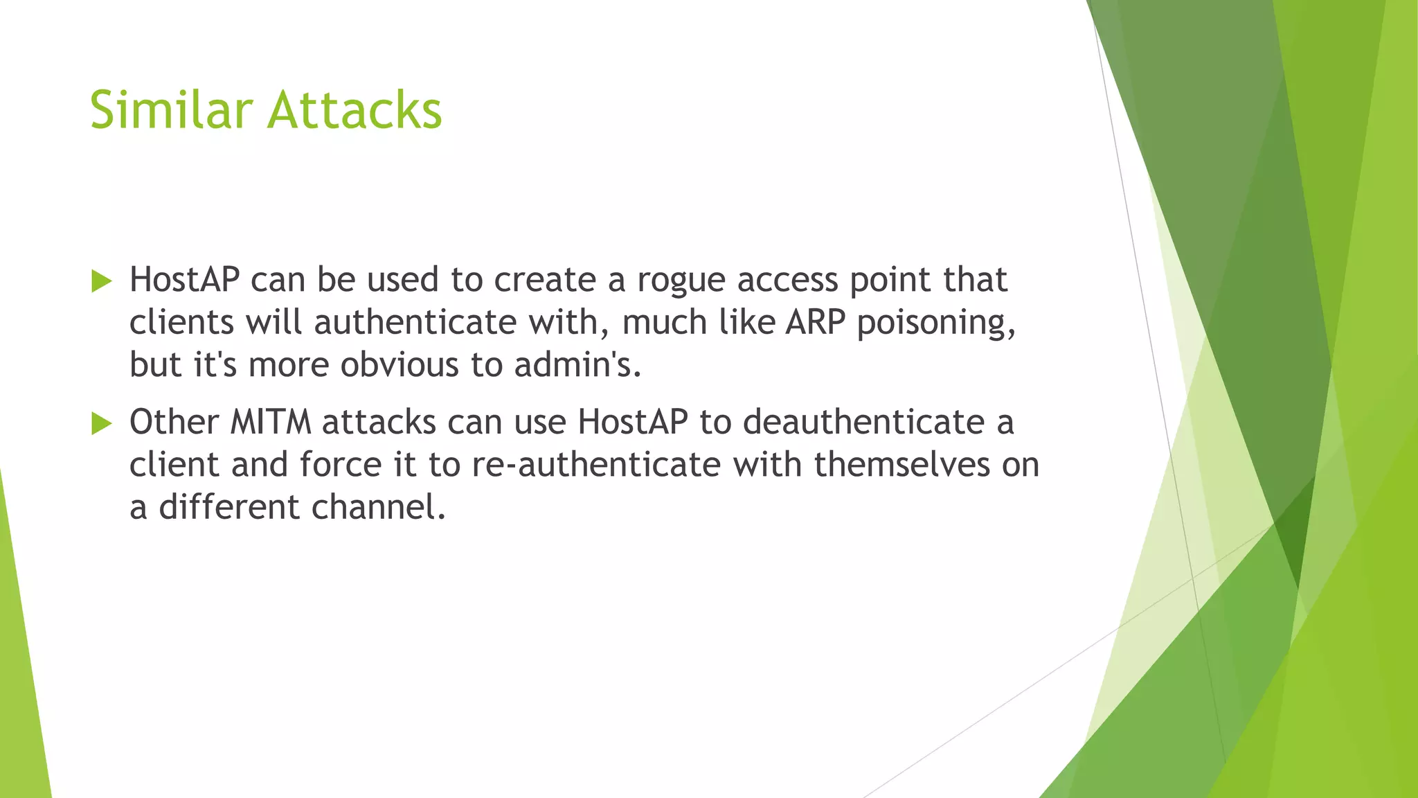 Similar Attacks
 HostAP can be used to create a rogue access point that
clients will authenticate with, much like ARP poisoning,
but it's more obvious to admin's.
 Other MITM attacks can use HostAP to deauthenticate a
client and force it to re-authenticate with themselves on
a different channel.
 