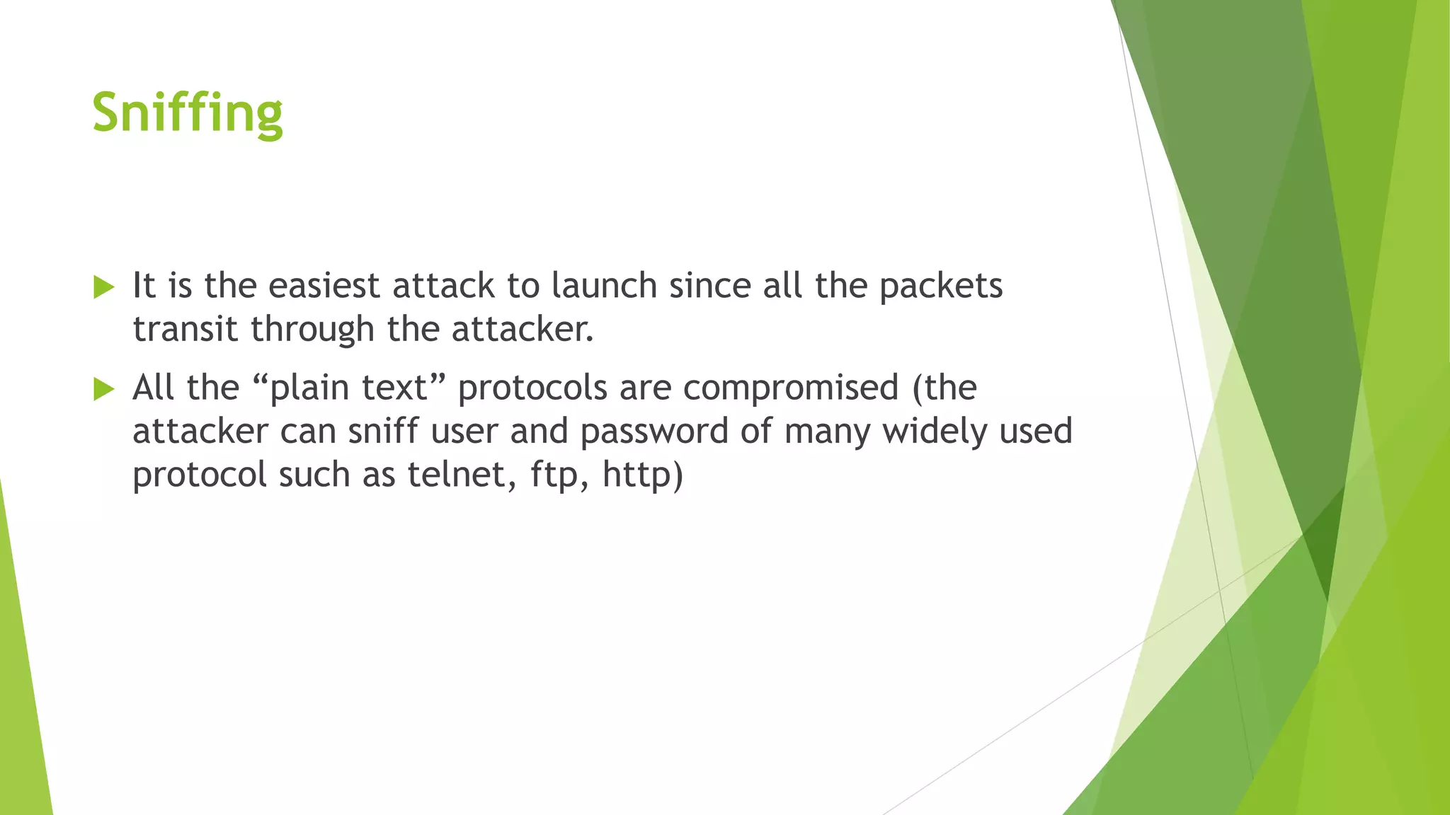 Sniffing
 It is the easiest attack to launch since all the packets
transit through the attacker.
 All the “plain text” protocols are compromised (the
attacker can sniff user and password of many widely used
protocol such as telnet, ftp, http)
 