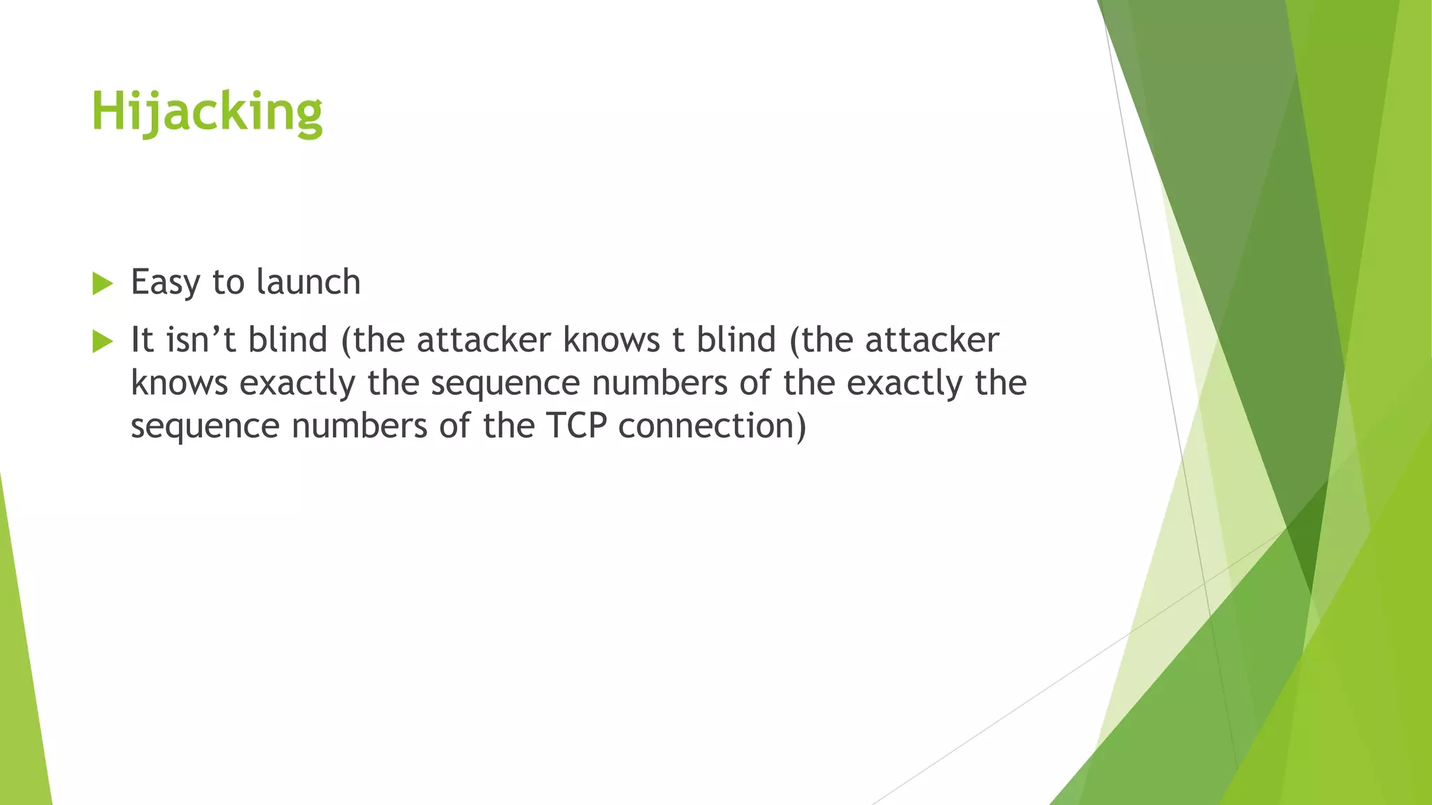 Hijacking
 Easy to launch
 It isn’t blind (the attacker knows t blind (the attacker
knows exactly the sequence numbers of the exactly the
sequence numbers of the TCP connection)
 
