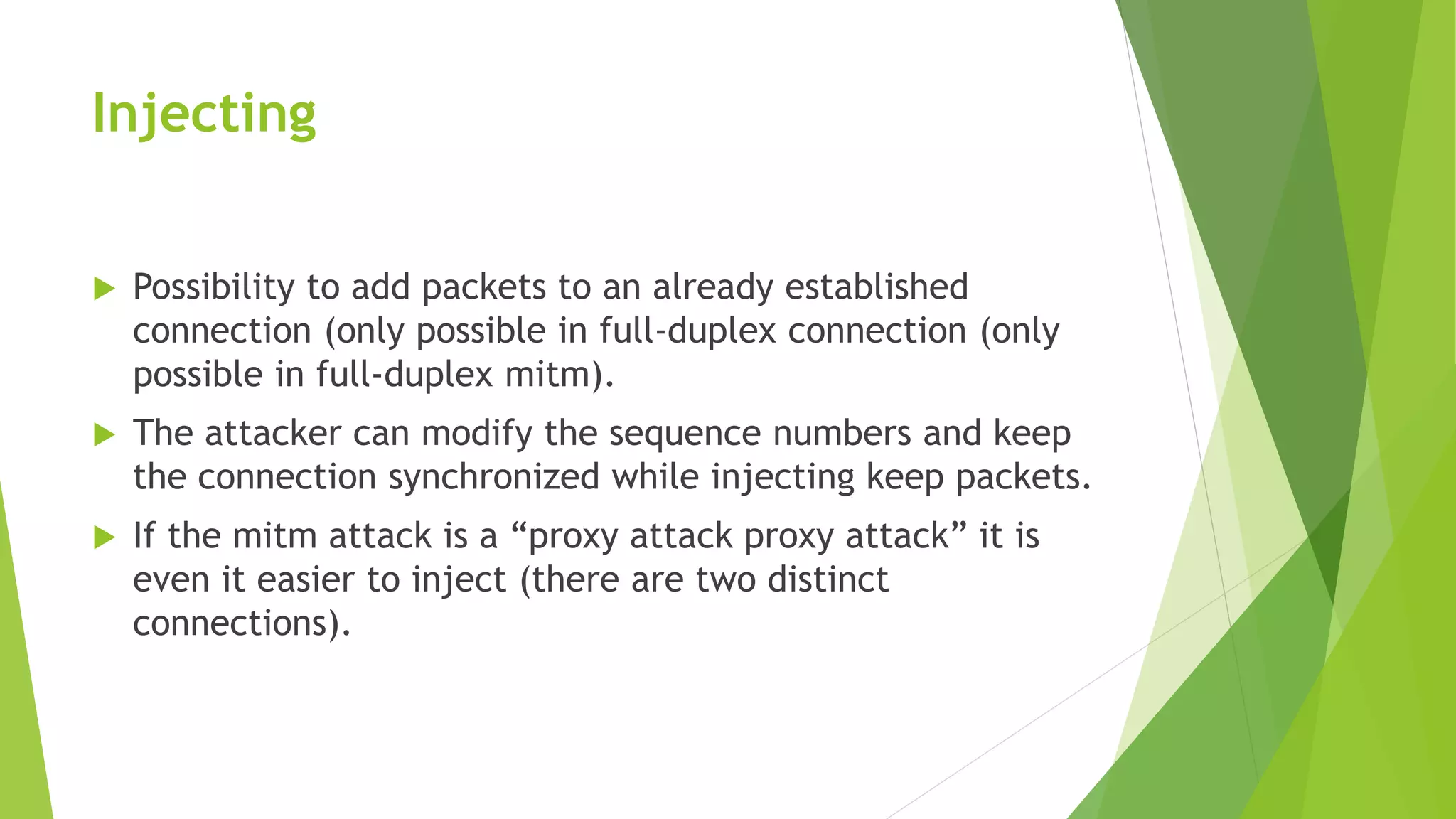 Injecting
 Possibility to add packets to an already established
connection (only possible in full-duplex connection (only
possible in full-duplex mitm).
 The attacker can modify the sequence numbers and keep
the connection synchronized while injecting keep packets.
 If the mitm attack is a “proxy attack proxy attack” it is
even it easier to inject (there are two distinct
connections).
 