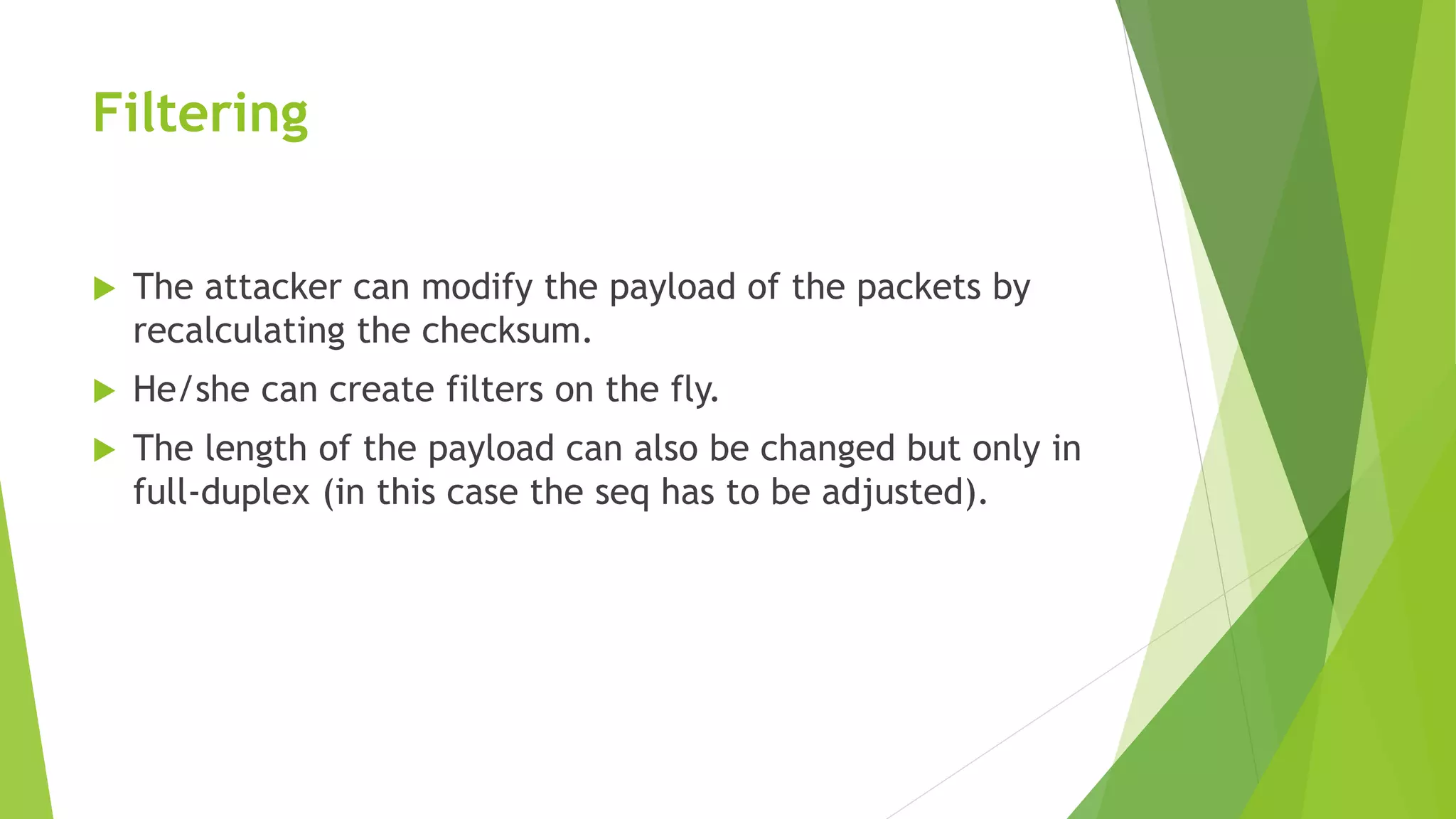 Filtering
 The attacker can modify the payload of the packets by
recalculating the checksum.
 He/she can create filters on the fly.
 The length of the payload can also be changed but only in
full-duplex (in this case the seq has to be adjusted).
 