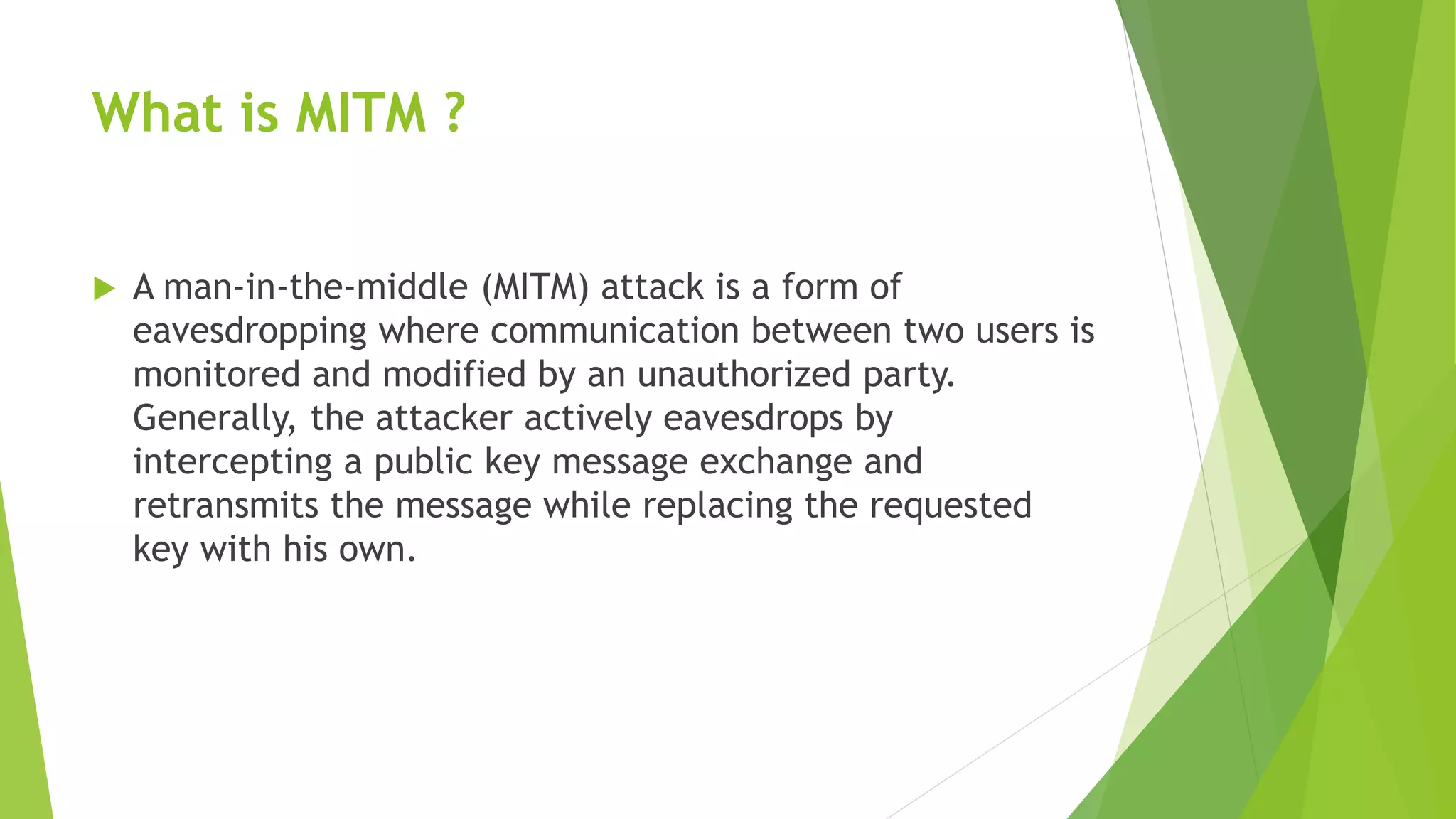 What is MITM ?
 A man-in-the-middle (MITM) attack is a form of
eavesdropping where communication between two users is
monitored and modified by an unauthorized party.
Generally, the attacker actively eavesdrops by
intercepting a public key message exchange and
retransmits the message while replacing the requested
key with his own.
 