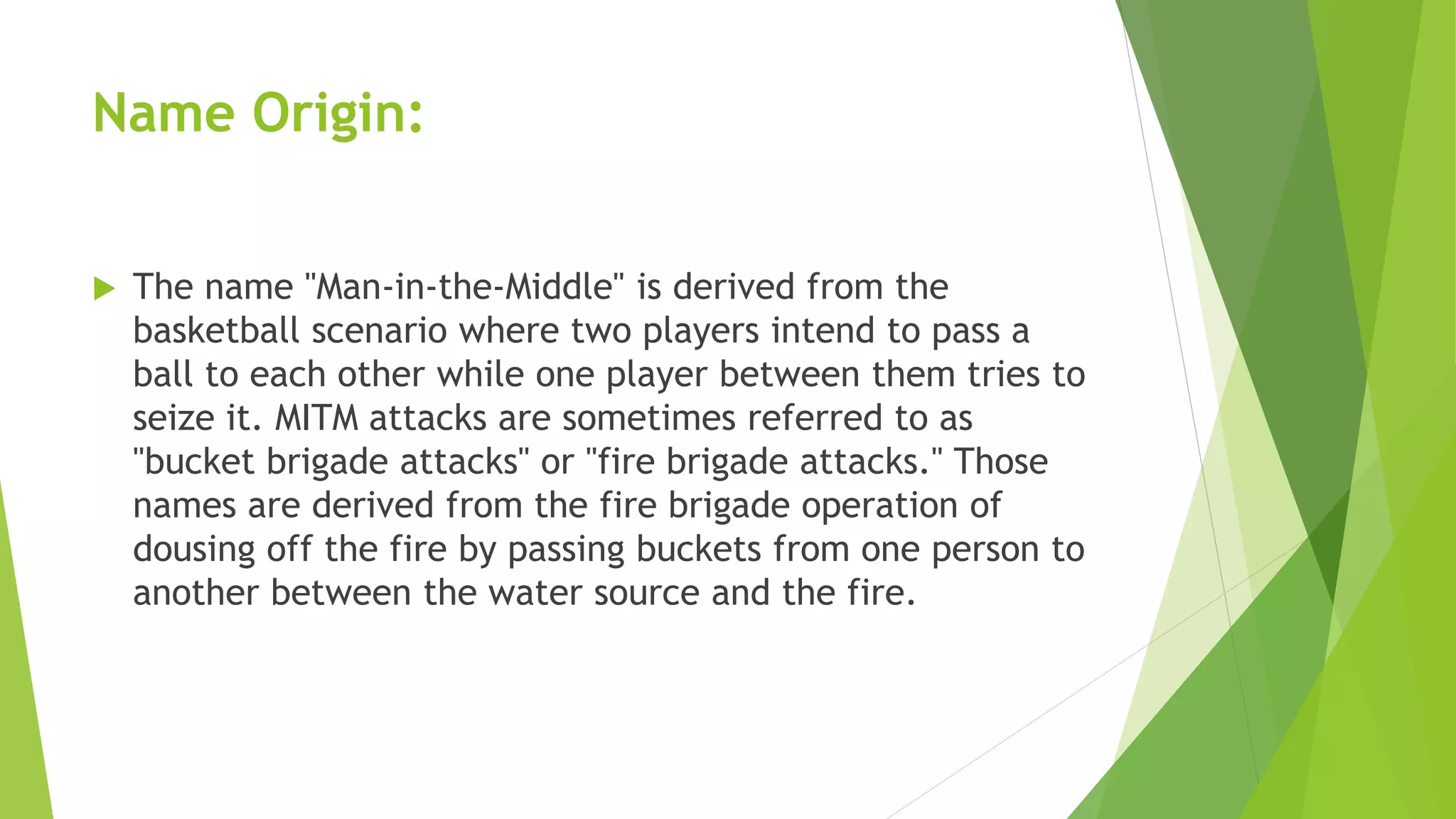 Name Origin:
 The name "Man-in-the-Middle" is derived from the
basketball scenario where two players intend to pass a
ball to each other while one player between them tries to
seize it. MITM attacks are sometimes referred to as
"bucket brigade attacks" or "fire brigade attacks." Those
names are derived from the fire brigade operation of
dousing off the fire by passing buckets from one person to
another between the water source and the fire.
 