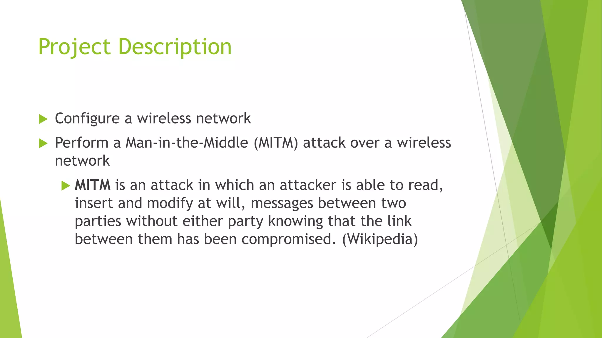 Project Description
 Configure a wireless network
 Perform a Man-in-the-Middle (MITM) attack over a wireless
network
 MITM is an attack in which an attacker is able to read,
insert and modify at will, messages between two
parties without either party knowing that the link
between them has been compromised. (Wikipedia)
 