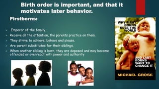 Birth order is important, and that it
motivates later behavior.
Firstborns:
 Emperor of the family
 Receive all the attention, the parents practice on them.
 They strive to achieve, behave and please.
 Are parent substitutes for their siblings.
 When another sibling is born, they are deposed and may become
offended or overreact with power and authority
 