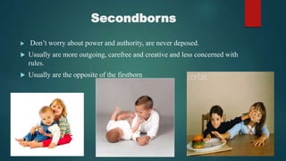 Secondborns
 Don’t worry about power and authority, are never deposed.
 Usually are more outgoing, carefree and creative and less concerned with
rules.
 Usually are the opposite of the firstborn
 