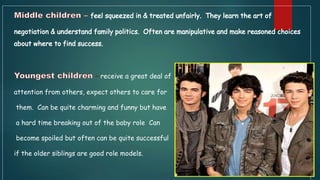 receive a great deal of
attention from others, expect others to care for
them. Can be quite charming and funny but have
a hard time breaking out of the baby role Can
become spoiled but often can be quite successful
if the older siblings are good role models.
 