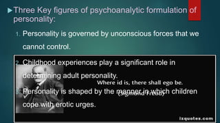 Three Key figures of psychoanalytic formulation of
personality:
1. Personality is governed by unconscious forces that we
cannot control.
2. Childhood experiences play a significant role in
determining adult personality.
3. Personality is shaped by the manner in which children
cope with erotic urges.
 
