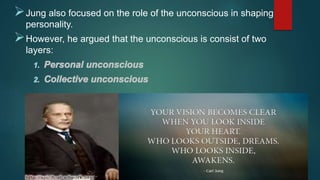 Jung also focused on the role of the unconscious in shaping
personality.
However, he argued that the unconscious is consist of two
layers:
 