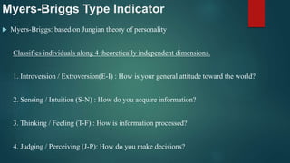 Myers-Briggs Type Indicator
 Myers-Briggs: based on Jungian theory of personality
Classifies individuals along 4 theoretically independent dimensions.
1. Introversion / Extroversion(E-I) : How is your general attitude toward the world?
2. Sensing / Intuition (S-N) : How do you acquire information?
3. Thinking / Feeling (T-F) : How is information processed?
4. Judging / Perceiving (J-P): How do you make decisions?
 