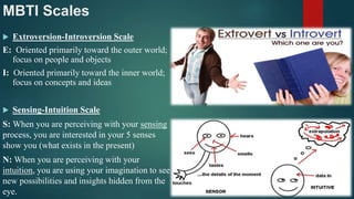 MBTI Scales
 Extroversion-Introversion Scale
E: Oriented primarily toward the outer world;
focus on people and objects
I: Oriented primarily toward the inner world;
focus on concepts and ideas
 Sensing-Intuition Scale
S: When you are perceiving with your sensing
process, you are interested in your 5 senses
show you (what exists in the present)
N: When you are perceiving with your
intuition, you are using your imagination to see
new possibilities and insights hidden from the
eye.
 