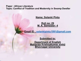 Paper : African Literature
Topic: Conflict of Tradition and Modernity in Swamp Dweller
Name; Solanki Pintu
Roll no; 29
M. A. Semester: 4
Email ID ; solankipintu1991@gmail.com
Submitted to:
Department of English
Maharaja Krishnakumar sinhji
Bhavnagar University
 