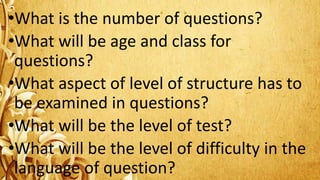 •What is the number of questions?
•What will be age and class for
questions?
•What aspect of level of structure has to
be examined in questions?
•What will be the level of test?
•What will be the level of difficulty in the
language of question?
 