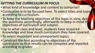 GETTING THE CURRICULUM IN FOCUS
•What kind of knowledge and content to comprise?
•Curriculum is to be focused here. To select titles and topics
according to curriculum.
•To keep the teaching objectives of the topic in view, design
the questions accordingly, afterwards to keep in mind the
objectives of curriculum and subject.
•Up to what class and level, students have acquired
knowledge and how much curriculum they have covered.
•To select important and unimportant topics.
•Construct the test according to objectives of the
curriculum so that results can be compiled and reported
according to grades
 