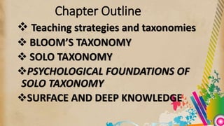 Chapter Outline
 Teaching strategies and taxonomies
 BLOOM’S TAXONOMY
 SOLO TAXONOMY
PSYCHOLOGICAL FOUNDATIONS OF
SOLO TAXONOMY
SURFACE AND DEEP KNOWLEDGE
 