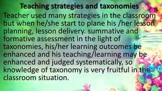 Teaching strategies and taxonomies
Teacher used many strategies in the classroom
but when he/she start to plane his /her lesson
planning, lesson delivery. summative and
formative assessment in the light of
taxonomies, his/her learning outcomes be
enhanced and his teaching/learning may be
enhanced and judged systematically, so
knowledge of taxonomy is very fruitful in the
classroom situation.
 