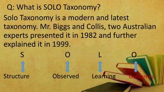 Q: What is SOLO Taxonomy?
Solo Taxonomy is a modern and latest
taxonomy. Mr. Biggs and Collis, two Australian
experts presented it in 1982 and further
explained it in 1999.
S O L O
Structure Observed Learning Outcomes
 