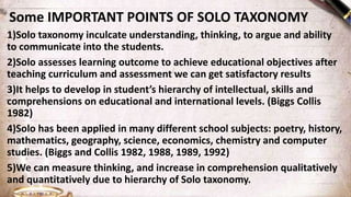 Some IMPORTANT POINTS OF SOLO TAXONOMY
1)Solo taxonomy inculcate understanding, thinking, to argue and ability
to communicate into the students.
2)Solo assesses learning outcome to achieve educational objectives after
teaching curriculum and assessment we can get satisfactory results
3)It helps to develop in student’s hierarchy of intellectual, skills and
comprehensions on educational and international levels. (Biggs Collis
1982)
4)Solo has been applied in many different school subjects: poetry, history,
mathematics, geography, science, economics, chemistry and computer
studies. (Biggs and Collis 1982, 1988, 1989, 1992)
5)We can measure thinking, and increase in comprehension qualitatively
and quantitatively due to hierarchy of Solo taxonomy.
 
