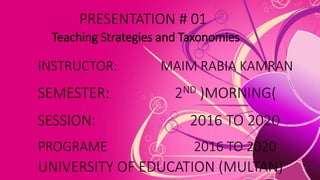 PRESENTATION # 01
Teaching Strategies and Taxonomies
INSTRUCTOR: MAIM RABIA KAMRAN
SEMESTER: 2ND )MORNING(
SESSION: 2016 TO 2020
UNIVERSITY OF EDUCATION (MULTAN)
PROGRAME 2016 TO 2020
 
