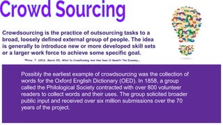 Crowdsourcing is the practice of outsourcing tasks to a
broad, loosely defined external group of people. The idea
is generally to introduce new or more developed skill sets
or a larger work force to achieve some specific goal.
-Prive, T. (2016, March 25). What Is Crowdfunding And How Does It Benefit The Economy.
Possibly the earliest example of crowdsourcing was the collection of
words for the Oxford English Dictionary (OED). In 1858, a group
called the Philological Society contracted with over 800 volunteer
readers to collect words and their uses. The group solicited broader
public input and received over six million submissions over the 70
years of the project.
 