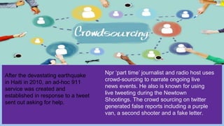 After the devastating earthquake
in Haiti in 2010, an ad-hoc 911
service was created and
established in response to a tweet
sent out asking for help.
Npr ‘part time’ journalist and radio host uses
crowd-sourcing to narrate ongoing live
news events. He also is known for using
live tweeting during the Newtown
Shootings. The crowd sourcing on twitter
generated false reports including a purple
van, a second shooter and a fake letter.
 
