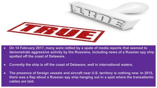 ● On 14 February 2017, many were rattled by a spate of media reports that seemed to
demonstrate aggressive activity by the Russians, including news of a Russian spy ship
spotted off the coast of Delaware.
● Currently the ship is off the coast of Delaware, well in international waters.
● The presence of foreign vessels and aircraft near U.S. territory is nothing new. In 2015,
there was a flap about a Russian spy ship hanging out in a spot where the transatlantic
cables are laid.
 