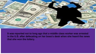 It was reported not to long ago that a middle class worker was arrested
in the U.S. after defecating on her boss’s desk when she heard the news
that she won the lottery.
 