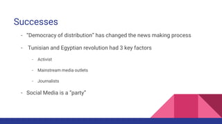 Successes
- “Democracy of distribution” has changed the news making process
- Tunisian and Egyptian revolution had 3 key factors
- Activist
- Mainstream media outlets
- Journalists
- Social Media is a “party”
 
