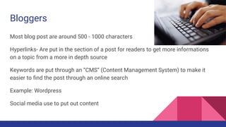 Bloggers
Most blog post are around 500 - 1000 characters
Hyperlinks- Are put in the section of a post for readers to get more informations
on a topic from a more in depth source
Keywords are put through an “CMS” (Content Management System) to make it
easier to find the post through an online search
Example: Wordpress
Social media use to put out content
 