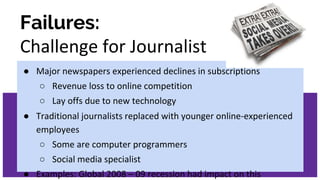 Failures:
Challenge for Journalist
● Major newspapers experienced declines in subscriptions
○ Revenue loss to online competition
○ Lay offs due to new technology
● Traditional journalists replaced with younger online-experienced
employees
○ Some are computer programmers
○ Social media specialist
● Examples: Global 2008 – 09 recession had impact on this
 