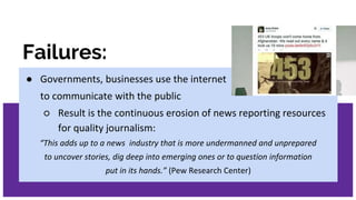 Failures:
● Governments, businesses use the internet
to communicate with the public
○ Result is the continuous erosion of news reporting resources
for quality journalism:
“This adds up to a news industry that is more undermanned and unprepared
to uncover stories, dig deep into emerging ones or to question information
put in its hands.” (Pew Research Center)
 