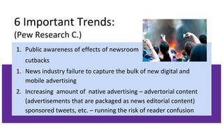 6 Important Trends:
(Pew Research C.)
1. Public awareness of effects of newsroom
cutbacks
1. News industry failure to capture the bulk of new digital and
mobile advertising
2. Increasing amount of native advertising – advertorial content
(advertisements that are packaged as news editorial content)
sponsored tweets, etc. – running the risk of reader confusion
 