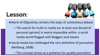 Lesson:
●Norm of Objectivity remains the topic of contentious debate
○The search for truth or reality (or at least one devoid of
personal opinion) is nearly impossible within a social
media world flogged with bloggers and tweets
●Social media has challenged the very definition of journalism
(Rettberg, 2008)
○The concept serves as a pretense for quality journalism
 