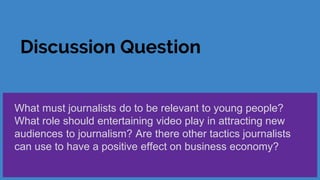 Discussion Question
What must journalists do to be relevant to young people?
What role should entertaining video play in attracting new
audiences to journalism? Are there other tactics journalists
can use to have a positive effect on business economy?
 