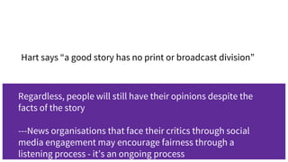 -Hart says “a good story has no print or broadcast division”
Regardless, people will still have their opinions despite the
facts of the story
---News organisations that face their critics through social
media engagement may encourage fairness through a
listening process - it’s an ongoing process
 