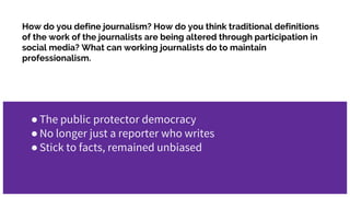 How do you define journalism? How do you think traditional definitions
of the work of the journalists are being altered through participation in
social media? What can working journalists do to maintain
professionalism.
●The public protector democracy
●No longer just a reporter who writes
●Stick to facts, remained unbiased
 