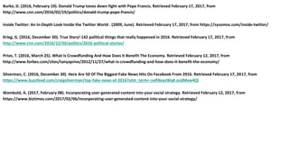 Burke, D. (2016, February 19). Donald Trump tones down fight with Pope Francis. Retrieved February 17, 2017, from
http://www.cnn.com/2016/02/19/politics/donald-trump-pope-francis/
Inside Twitter: An In-Depth Look Inside the Twitter World . (2009, June). Retrieved February 17, 2017, from https://sysomos.com/inside-twitter/
Krieg, G. (2016, December 30). True Story! 142 political things that really happened in 2016. Retrieved February 17, 2017, from
http://www.cnn.com/2016/12/30/politics/2016-political-stories/
Prive, T. (2016, March 25). What Is Crowdfunding And How Does It Benefit The Economy. Retrieved February 12, 2017, from
http://www.forbes.com/sites/tanyaprive/2012/11/27/what-is-crowdfunding-and-how-does-it-benefit-the-economy/
Silverman, C. (2016, December 30). Here Are 50 Of The Biggest Fake News Hits On Facebook From 2016. Retrieved February 17, 2017, from
https://www.buzzfeed.com/craigsilverman/top-fake-news-of-2016?utm_term=.vyRNeyzWq#.ocdMvw4Ql
Wambold, A. (2017, February 08). Incorporating user-generated content into your social strategy. Retrieved February 12, 2017, from
https://www.biztimes.com/2017/02/06/incorporating-user-generated-content-into-your-social-strategy/
 