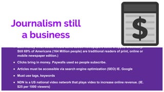 Journalism still
a business
● Lost money when social media came about. Newspapers sales dropped drastically.
Still 69% of Americans (164 Million people) are traditional readers of print, online or
mobile newspaper edition.)
● Clicks bring in money. Paywalls used so people subscribe.
● Articles must be accessible via search engine optimization (SEO) IE. Google
● Must use tags, keywords
● NDN is a US national video network that plays video to increase online revenue. (IE.
$25 per 1000 viewers)
 