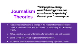 Journalism
Theories
● “Social media represents a change in the relationship that citizens and
others in the nation have with information.” – Tewksbury and Rittenberg
(2012)
● 78% percent saw news while looking for something else on Facebook
● Social Media still viewed as place for entertainment.
● Journalism realizes stories need to be entertaining. (pictures, videos)
“These people are always
connected and appreciate new
access to news independent of
time and space.” - Westlund (2008)
 