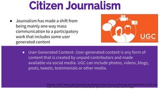 ● Journalism has made a shift from
being mainly one way mass
communication to a participatory
work that includes some user
generated content
● User-Generated Content- User-generated content is any form of
content that is created by unpaid contributors and made
available via social media. UGC can include photos, videos, blogs,
posts, tweets, testimonials or other media.
Wambold, A. (2017, February 08). Incorporating user-generated content into your social strategy. Retrieved February 12, 2017, from
https://www.biztimes.com/2017/02/06/incorporating-user-generated-content-into-your-social-strategy/
 