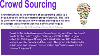 Crowdsourcing is the practice of outsourcing tasks to a
broad, loosely defined external group of people. The idea
is generally to introduce new or more developed skill sets
or a larger work force to achieve some specific goal.
-Prive, T. (2016, March 25). What Is Crowdfunding And How Does It Benefit The Economy.
Possibly the earliest example of crowdsourcing was the collection of
words for the Oxford English Dictionary (OED). In 1858, a group
called the Philological Society contracted with over 800 volunteer
readers to collect words and their uses. The group solicited broader
public input and received over six million submissions over the 70
years of the project.
 