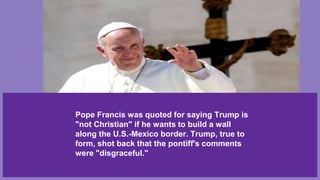 Pope Francis was quoted for saying Trump is
"not Christian" if he wants to build a wall
along the U.S.-Mexico border. Trump, true to
form, shot back that the pontiff's comments
were "disgraceful."
 