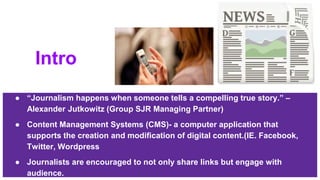 Intro
● “Journalism happens when someone tells a compelling true story.” –
Alexander Jutkowitz (Group SJR Managing Partner)
● Content Management Systems (CMS)- a computer application that
supports the creation and modification of digital content.(IE. Facebook,
Twitter, Wordpress
● Journalists are encouraged to not only share links but engage with
audience.
 