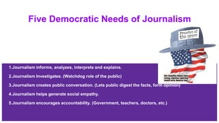 Five Democratic Needs of Journalism
1.Journalism informs, analyzes, interprets and explains.
2.Journalism Investigates. (Watchdog role of the public)
3.Journalism creates public conversation. (Lets public digest the facts, form opinion)
4.Journalism helps generate social empathy.
5.Journalism encourages accountability. (Government, teachers, doctors, etc.)
 