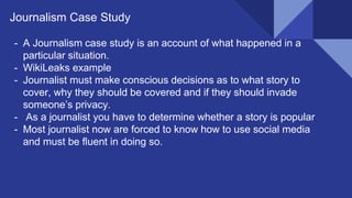 Journalism Case Study
- A Journalism case study is an account of what happened in a
particular situation.
- WikiLeaks example
- Journalist must make conscious decisions as to what story to
cover, why they should be covered and if they should invade
someone’s privacy.
- As a journalist you have to determine whether a story is popular
- Most journalist now are forced to know how to use social media
and must be fluent in doing so.
 