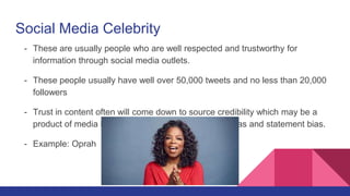 Social Media Celebrity
- These are usually people who are well respected and trustworthy for
information through social media outlets.
- These people usually have well over 50,000 tweets and no less than 20,000
followers
- Trust in content often will come down to source credibility which may be a
product of media bias, gatekeeping bias, coverage bias and statement bias.
- Example: Oprah
 