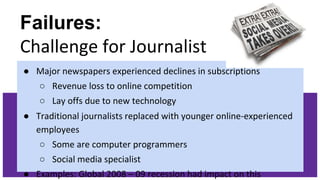 Failures:
Challenge for Journalist
● Major newspapers experienced declines in subscriptions
○ Revenue loss to online competition
○ Lay offs due to new technology
● Traditional journalists replaced with younger online-experienced
employees
○ Some are computer programmers
○ Social media specialist
● Examples: Global 2008 – 09 recession had impact on this
 