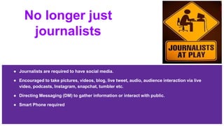 No longer just
journalists
● Journalists are required to have social media.
● Encouraged to take pictures, videos, blog, live tweet, audio, audience interaction via live
video, podcasts, Instagram, snapchat, tumbler etc.
● Directing Messaging (DM) to gather information or interact with public.
● Smart Phone required
 