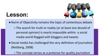 Lesson:
●Norm of Objectivity remains the topic of contentious debate
○The search for truth or reality (or at least one devoid of
personal opinion) is nearly impossible within a social
media world flogged with bloggers and tweets
●Social media has challenged the very definition of journalism
(Rettberg, 2008)
○The concept serves as a pretense for quality journalism
 